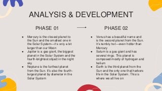● Mercury is the closest planet to
the Sun and the smallest one in
the Solar System—it’s only a bit
larger than our Moon
● Jupiter is a gas giant, the biggest
planet in the Solar System and the
fourth-brightest object in the night
sky
● Neptune is the farthest planet
from the Sun. It's also the fourth-
largest planet by diameter in the
Solar System
● Venus has a beautiful name and
is the second planet from the Sun.
It’s terribly hot—even hotter than
Mercury
● Saturn is a gas giant and has
several rings. This planet is
composed mostly of hydrogen and
helium
● Earth is the third planet from the
Sun and the only one that harbors
life in the Solar System. This is
where we all live on
ANALYSIS & DEVELOPMENT
PHASE 01 PHASE 02
 