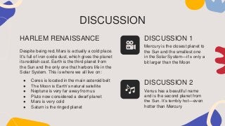 DISCUSSION
Despite being red, Mars is actually a cold place.
It's full of iron oxide dust, which gives the planet
its reddish cast. Earth is the third planet from
the Sun and the only one that harbors life in the
Solar System. This is where we all live on:
● Ceres is located in the main asteroid belt
● The Moon is Earth’s natural satellite
● Neptune is very far away from us
● Pluto now considered a dwarf planet
● Mars is very cold
● Saturn is the ringed planet
HARLEM RENAISSANCE DISCUSSION 1
Mercury is the closest planet to
the Sun and the smallest one
in the Solar System—it’s only a
bit larger than the Moon
DISCUSSION 2
Venus has a beautiful name
and is the second planet from
the Sun. It’s terribly hot—even
hotter than Mercury
 