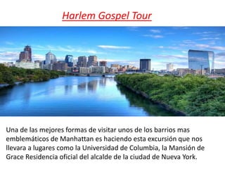 Harlem Gospel Tour
Una de las mejores formas de visitar unos de los barrios mas
emblemáticos de Manhattan es haciendo esta excursión que nos
llevara a lugares como la Universidad de Columbia, la Mansión de
Grace Residencia oficial del alcalde de la ciudad de Nueva York.
 