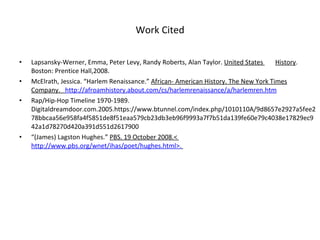Work Cited Lapsansky-Werner, Emma, Peter Levy, Randy Roberts, Alan Taylor.  United States  History . Boston: Prentice Hall,2008.  McElrath, Jessica. “Harlem Renaissance.”  African- American History. The New York Times Company.    http://afroamhistory.about.com/cs/harlemrenaissance/a/harlemren.htm Rap/Hip-Hop Timeline 1970-1989. Digitaldreamdoor.com.2005.https://www.btunnel.com/index.php/1010110A/9d8657e2927a5fee278bbcaa56e958fa4f5851de8f51eaa579cb23db3eb96f9993a7f7b51da139fe60e79c4038e17829ec942a1d78270d420a391d551d2617900 “ (James) Lagston Hughes.”  PBS. 19 October 2008.<  http://www.pbs.org/wnet/ihas/poet/hughes.html>.   