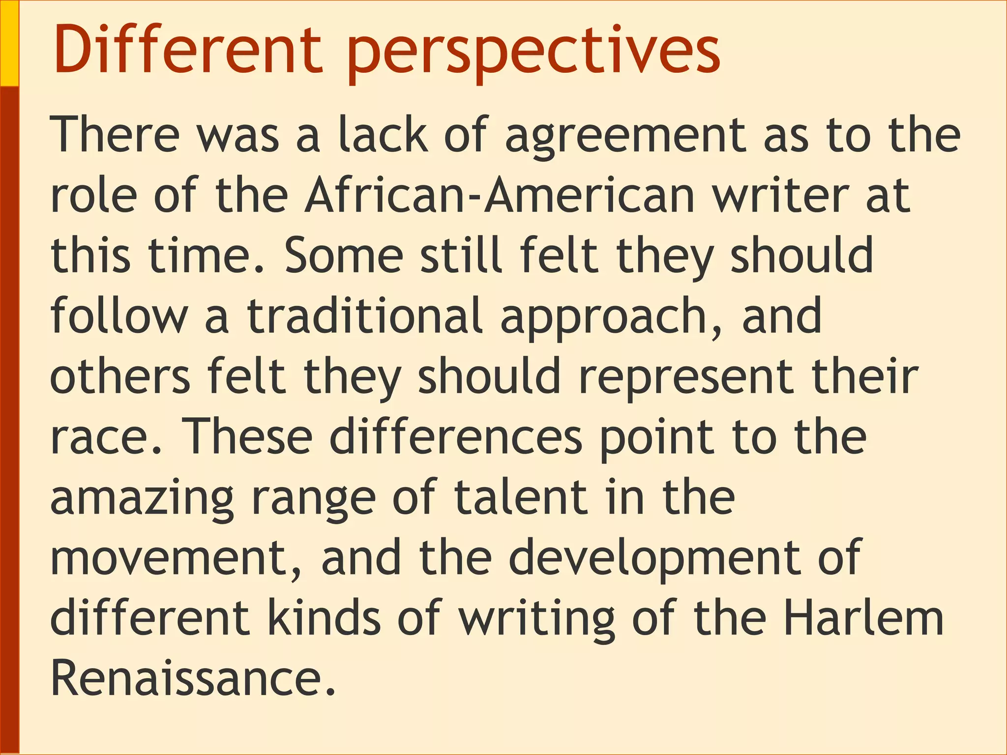 Different perspectives There was a lack of agreement as to the role of the African-American writer at this time. Some still felt they should follow a traditional approach, and others felt they should represent their race. These differences point to the amazing range of talent in the movement, and the development of different kinds of writing of the Harlem Renaissance.  