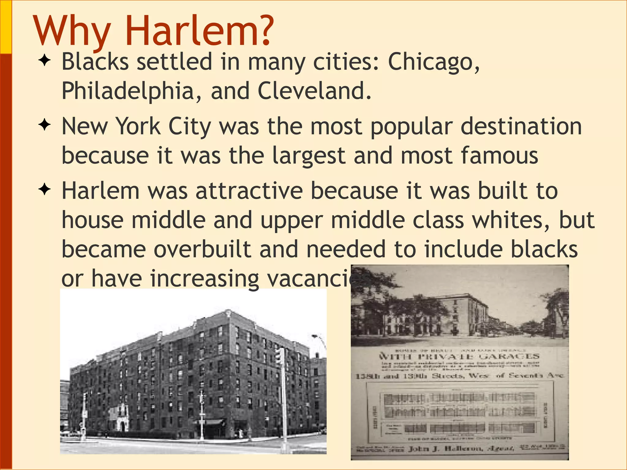 Blacks settled in many cities: Chicago, Philadelphia, and Cleveland. New York City was the most popular destination because it was the largest and most famous  Harlem was attractive because it was built to house middle and upper middle class whites, but became overbuilt and needed to include blacks or have increasing vacancies Why Harlem? 