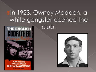 In

1923, Owney Madden, a
white gangster opened the
club.

 