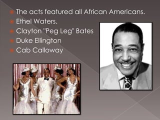 The acts featured all African Americans.
 Ethel Waters.
 Clayton "Peg Leg" Bates
 Duke Ellington
 Cab Calloway


 