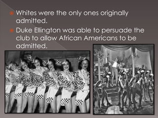 Whites were the only ones originally
admitted.
 Duke Ellington was able to persuade the
club to allow African Americans to be
admitted.


 