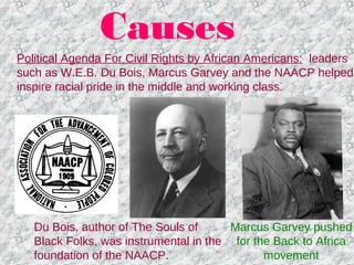 Causes
Political Agenda For Civil Rights by African Americans: leaders
such as W.E.B. Du Bois, Marcus Garvey and the NAACP helped
inspire racial pride in the middle and working class.
Marcus Garvey pushed
for the Back to Africa
movement
Du Bois, author of The Souls of
Black Folks, was instrumental in the
foundation of the NAACP.
 