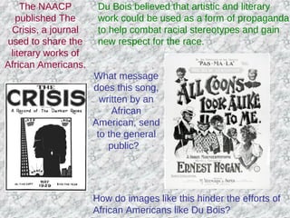 The NAACP
published The
Crisis, a journal
used to share the
literary works of
African Americans.
Du Bois believed that artistic and literary
work could be used as a form of propaganda
to help combat racial stereotypes and gain
new respect for the race.
What message
does this song,
written by an
African
American, send
to the general
public?
How do images like this hinder the efforts of
African Americans like Du Bois?
 