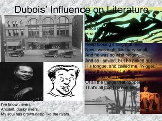 The Negro Speaks of Rivers
Langston Hughes
I've known rivers:
I've known rivers ancient as the world and
older than the
flow of human blood in human veins.
My soul has grown deep like the rivers.
I bathed in the Euphrates when dawns were
young.
I built my hut near the Congo and it lulled me
to sleep.
I looked upon the Nile and raised the
pyramids above it.
I heard the singing of the Mississippi when
Abe Lincoln
went down to New Orleans, and I've seen
its muddy
bosom turn all golden in the sunset.
I've known rivers:
Ancient, dusky rivers.
My soul has grown deep like the rivers.
Dubois’ Influence on Literature
Incident
Countee Cullen
Once riding in old Baltimore,
Heart-filled, head-filled with glee,
I saw a Baltimorean
Keep looking straight at me.
Now I was eight and very small,
And he was no whit bigger,
And so I smiled, but he poked out
His tongue, and called me, "Nigger."
I saw the whole of Baltimore
From May until December;
Of all the things that happened there
That's all that I remember.
 