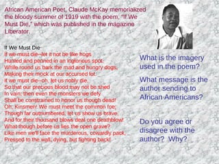 African American Poet, Claude McKay memorialized
the bloody summer of 1919 with the poem, “If We
Must Die,” which was published in the magazine
Liberator.
If We Must Die
If we must die--let it not be like hogs
Hunted and penned in an inglorious spot,
While round us bark the mad and hungry dogs,
Making their mock at our accursed lot.
If we must die--oh, let us nobly die,
So that our precious blood may not be shed
In vain; then even the monsters we defy
Shall be constrained to honor us though dead!
Oh, Kinsmen! We must meet the common foe;
Though far outnumbered, let us show us brave,
And for their thousand blows deal one deathblow!
What though before us lies the open grave?
Like men we'll face the murderous, cowardly pack,
Pressed to the wall, dying, but fighting back!
What is the imagery
used in the poem?
What message is the
author sending to
African Americans?
Do you agree or
disagree with the
author? Why?
 