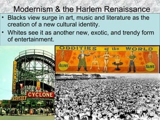 Modernism & the Harlem Renaissance
• Blacks view surge in art, music and literature as the
creation of a new cultural identity.
• Whites see it as another new, exotic, and trendy form
of entertainment.
 