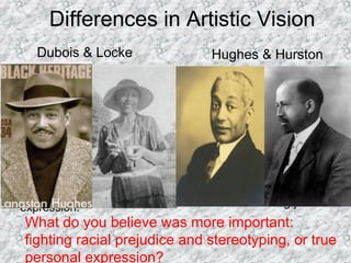 Differences in Artistic Vision
What do you believe was more important:
fighting racial prejudice and stereotyping, or true
personal expression?
Dubois & Locke
• “Thus all art is propaganda
and ever must be despite
the wailing of the purists.”
• “The great social gain in
this is the releasing of our
talented group from the
arid fields of controversy
and debate to the
productive fields of creative
expression.”
Hughes & Hurston
•“We younger Negro
artists who create now
intend to express our
individual dark-skinned
selves without fear or
shame. If white people
are pleased we are glad.
If they are not, it doesn’t
matter. We know we are
beautiful. And ugly too.”
 