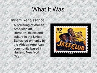 4
What It Was
• Harlem Renaissance
– A flowering of African
American art,
literature, music and
culture in the United
States led primarily by
the African American
community based in
Harlem, New York
City.
 