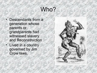 5
Who?
• Descendants from a
generation whose
parents or
grandparents had
witnessed slavery
and Reconstruction
• Lived in a country
governed by Jim
Crow laws.
 