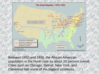 8
Between 1910 and 1930, the African American
population in the North rose by about 20 percent overall.
Cities such as Chicago, Detroit, New York, and
Cleveland had some of the biggest increases.
 