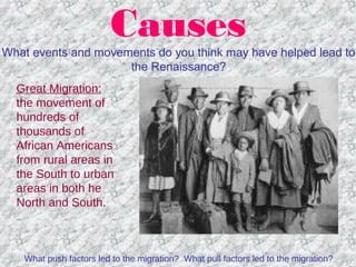 Causes
What events and movements do you think may have helped lead to
the Renaissance?
Great Migration:
the movement of
hundreds of
thousands of
African Americans
from rural areas in
the South to urban
areas in both he
North and South.
What push factors led to the migration? What pull factors led to the migration?
 