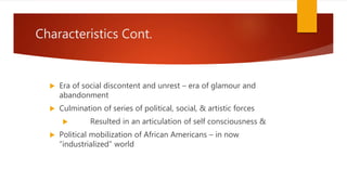 Characteristics Cont.
 Era of social discontent and unrest – era of glamour and
abandonment
 Culmination of series of political, social, & artistic forces
 Resulted in an articulation of self consciousness &
 Political mobilization of African Americans – in now
“industrialized” world
 