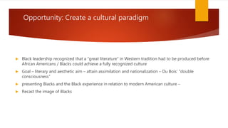 Opportunity: Create a cultural paradigm
 Black leadership recognized that a “great literature” in Western tradition had to be produced before
African Americans / Blacks could achieve a fully recognized culture
 Goal – literary and aesthetic aim – attain assimilation and nationalization – Du Bois’ “double
consciousness”
 presenting Blacks and the Black experience in relation to modern American culture –
 Recast the image of Blacks
 