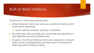Built on Black traditions
Found voice in short story and the poem
 African American short story serves as a vehicle for making short,
to-the-point statements:
 social, cultural, economic, political, or otherwise.
 the short story deals primarily with racial pride and oppression, it
also celebrates survival and deliverance.
 As genre, the African American short-story represents a range of
styles, events, and experiences and draws upon the diversity of
black lives within American history.
 