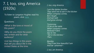 I, too, sing America.
I am the darker brother.
They send me to eat in the kitchen
When company comes,
But I laugh,
And eat well,
And grow strong.
Tomorrow,
I'll be at the table
When company comes.
Nobody'll dare
Say to me,
"Eat in the kitchen,“
Then.
Besides,
They'll see how beautiful I am
And be ashamed--
I, too, am America.
7. I, too, sing America
(1920s)
To listen to Langston Hughes read his
poem, click here.
Questions:
•What is the tone or mood of
this poem?
•Why do you think the poem
was written and for what
audience?
•List two things in this poem
that tell you about life in the
United States at the time.
 