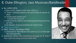 8. Duke Ellington, Jazz Musician/Bandleader
 Bio (1899-1974):
 Born in D.C.; based in NYC from 1920s on
 “Duke”: nickname based on his personality & manner of
dress
 Started piano lessons at 7
 Wrote first tune at 15
 Influenced by ragtime, but developed jazz/big band into
art form
 Bandleader of house orchestra for Cotton Club
 “Take the A Train”
 Black, Brown, and Beige (1943)
 Dedicated to 700 Haitians who came to U.S. to help fight
Revolutionary War
 Questions: What’s the underlying message of “A Train”?
How does the song communicate that?
 