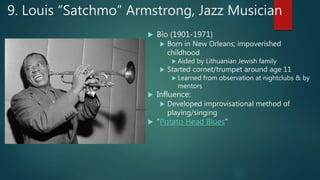 9. Louis “Satchmo” Armstrong, Jazz Musician
 Bio (1901-1971)
 Born in New Orleans; impoverished
childhood
 Aided by Lithuanian Jewish family
 Started cornet/trumpet around age 11
 Learned from observation at nightclubs & by
mentors
 Influence:
 Developed improvisational method of
playing/singing
 “Potato Head Blues”
 