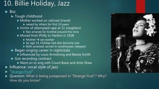 10. Billie Holiday, Jazz
 Bio:
 Tough childhood
 Mother worked on railroad (travel)
 raised by others for first 10 years
 Victim of attempted rape at 11 (neighbor)
 Ran errands for brothel around this time
 Moved from Philly to Harlem in 1928
 Mother  sex worker
 by age 14, Holiday had also become one
 Both arrested; served in workhouses; released
 Began singing career in nightclubs
 Influenced by Louis Armstrong and Bessie Smith
 Got recording contract
 Went on to sing with Count Basie and Artie Shaw
 Influence: vocal style of jazz
 “Strange Fruit”
 Question: What is being juxtaposed in “Strange Fruit”? Why?
How do you know?
 