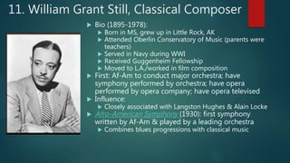 11. William Grant Still, Classical Composer
 Bio (1895-1978):
 Born in MS, grew up in Little Rock, AK
 Attended Oberlin Conservatory of Music (parents were
teachers)
 Served in Navy during WWI
 Received Guggenheim Fellowship
 Moved to L.A./worked in film composition
 First: Af-Am to conduct major orchestra; have
symphony performed by orchestra; have opera
performed by opera company; have opera televised
 Influence:
 Closely associated with Langston Hughes & Alain Locke
 Afro-American Symphony (1930): first symphony
written by Af-Am & played by a leading orchestra
 Combines blues progressions with classical music
 