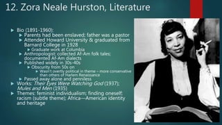 12. Zora Neale Hurston, Literature
 Bio (1891-1960):
 Parents had been enslaved; father was a pastor
 Attended Howard University & graduated from
Barnard College in 1928
 Graduate work at Columbia
 Anthropologist: collected Af-Am folk tales;
documented Af-Am dialects
 Published widely in 30s-40s
 Obscurity from 50s on
 Wasn’t overtly political in theme – more conservative
than others of Harlem Renaissance
 Passed away alone and penniless
 Works: Their Eyes Were Watching God (1937);
Mules and Men (1935)
 Themes: feminist individualism; finding oneself;
racism (subtle theme); Africa—American identity
and heritage
 