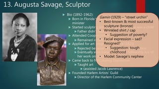 13. Augusta Savage, Sculptor
 Bio (1892-1962):
 Born in Florida to large family; father = Methodist
minister
 Started sculpting with local clay when she was a child
 Father didn’t approve
 Attended Cooper Union (NYC)
 Remained in NYC  Harlem
 Applied for art program in France (1923)
 Rejected because of her race  call to action
 Eventually won Julius Rosenwald fellowship b/c of
her work on Gamin
 Came back to NYC during Depression
 Taught art
 (assisted Jacob Lawrence)
 Founded Harlem Artists’ Guild
 Director of the Harlem Community Center
Gamin (1929) – “street urchin”
• Best-known & most successful
sculpture (bronze)
• Wrinkled shirt / cap
• Suggestion of poverty?
• Facial expression – sad?
Resigned?
• Suggestion: tough
childhood
• Model: Savage’s nephew
 
