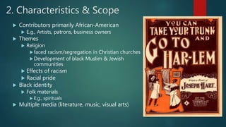 2. Characteristics & Scope
 Contributors primarily African-American
 E.g., Artists, patrons, business owners
 Themes
 Religion
faced racism/segregation in Christian churches
Development of black Muslim & Jewish
communities
 Effects of racism
 Racial pride
 Black identity
 Folk materials
 E.g., spirituals
 Multiple media (literature, music, visual arts)
 