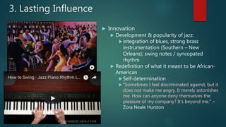  Innovation
 Development & popularity of jazz:
integration of blues, strong brass
instrumentation (Southern – New
Orleans); swing notes / syncopated
rhythm
 Redefinition of what it meant to be African-
American
Self-determination
 "Sometimes I feel discriminated against, but it
does not make me angry. It merely astonishes
me. How can anyone deny themselves the
pleasure of my company? It's beyond me.” –
Zora Neale Hurston
3. Lasting Influence
 