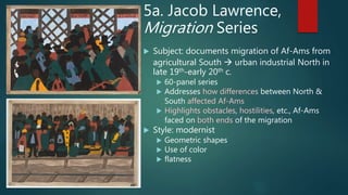 5a. Jacob Lawrence,
Migration Series
 Subject: documents migration of Af-Ams from
agricultural South  urban industrial North in
late 19th-early 20th c.
 60-panel series
 Addresses how differences between North &
South affected Af-Ams
 Highlights obstacles, hostilities, etc., Af-Ams
faced on both ends of the migration
 Style: modernist
 Geometric shapes
 Use of color
 flatness
 