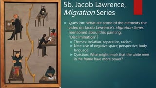 5b. Jacob Lawrence,
Migration Series
 Question: What are some of the elements the
video on Jacob Lawrence’s Migration Series
mentioned about this painting,
“Discrimination”?
 Themes: isolation, separation, racism
 Note: use of negative space; perspective; body
language
 Question: What might imply that the white men
in the frame have more power?
 