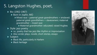 5. Langston Hughes, poet,
 Bio (1902-1967)
 Born in Joplin, MO
Mixed race – paternal great-grandmothers = enslaved;
paternal great-grandfathers = slaveowners; maternal
grandmother – mixed race
Maternal grandmother: educated; raised Hughes
 Style: jazz poetry
 i.e., poetry that has jazz-like rhythm or improvisation
 Also wrote: plays, novels, short stories, essays
 Subject:
 Black life, particularly in Harlem
 Black heritage
 
