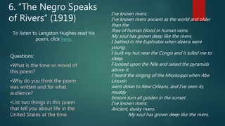 6. “The Negro Speaks
of Rivers” (1919)
To listen to Langston Hughes read his
poem, click here.
I've known rivers:
I've known rivers ancient as the world and older
than the
flow of human blood in human veins.
My soul has grown deep like the rivers.
I bathed in the Euphrates when dawns were
young.
I built my hut near the Congo and it lulled me to
sleep.
I looked upon the Nile and raised the pyramids
above it.
I heard the singing of the Mississippi when Abe
Lincoln
went down to New Orleans, and I've seen its
muddy
bosom turn all golden in the sunset.
I've known rivers:
Ancient, dusky rivers.
My soul has grown deep like the rivers.
Questions:
•What is the tone or mood of
this poem?
•Why do you think the poem
was written and for what
audience?
•List two things in this poem
that tell you about life in the
United States at the time.
 