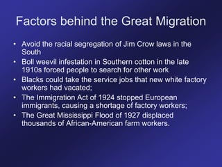 Factors behind the Great Migration
• Avoid the racial segregation of Jim Crow laws in the
South
• Boll weevil infestation in Southern cotton in the late
1910s forced people to search for other work
• Blacks could take the service jobs that new white factory
workers had vacated;
• The Immigration Act of 1924 stopped European
immigrants, causing a shortage of factory workers;
• The Great Mississippi Flood of 1927 displaced
thousands of African-American farm workers.
 