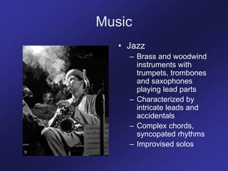 Music
• Jazz
– Brass and woodwind
instruments with
trumpets, trombones
and saxophones
playing lead parts
– Characterized by
intricate leads and
accidentals
– Complex chords,
syncopated rhythms
– Improvised solos
 