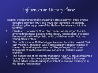 Influences on Literary Phase
Against the background of increasingly artistic activity, three events
occurred between 1924 and 1926 that launched the already
developing literary phase of the Harlem Renaissance into the
forefront:
1. Charles S. Johnson’s Civic Club dinner, which forged the link
among three major players in the literary renaissance: the black
literary-political intelligentsia, white publishers and critics, and
young black writers.
2. The publication in 1926 of Nigger Heaven, by white novelist Carl
Van Vechten. This book was a spectacularly popular expose of
Harlem life and helped create the “Negro Vogue” that drew
thousands of sophisticated New Yorkers to Harlem’s exotic
nightlife.
3. The publication of the literary magazine FIRE!! A group of talented
young black writers were spearheaded by Wallace Thurman.
These artists were declaring their intent to assume ownership of
the literary renaissance.
 
