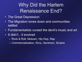 Why Did the Harlem
Renaissance End?
• The Great Depression
• The Migration tones down and communities
settled
• Fundamentalists cursed the devil’s music and art
• It didn’t…it evolved
– Rock & Roll, Motown, Hip Hop, Rap
– Commercialization, Elvis, Gershwin, Sinatra
 