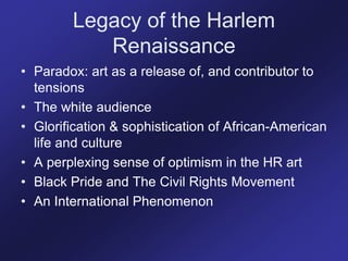 Legacy of the Harlem
Renaissance
• Paradox: art as a release of, and contributor to
tensions
• The white audience
• Glorification & sophistication of African-American
life and culture
• A perplexing sense of optimism in the HR art
• Black Pride and The Civil Rights Movement
• An International Phenomenon
 