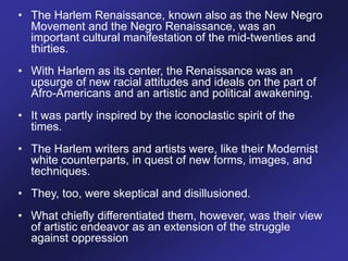 • The Harlem Renaissance, known also as the New Negro
Movement and the Negro Renaissance, was an
important cultural manifestation of the mid-twenties and
thirties.
• With Harlem as its center, the Renaissance was an
upsurge of new racial attitudes and ideals on the part of
Afro-Americans and an artistic and political awakening.
• It was partly inspired by the iconoclastic spirit of the
times.
• The Harlem writers and artists were, like their Modernist
white counterparts, in quest of new forms, images, and
techniques.
• They, too, were skeptical and disillusioned.
• What chiefly differentiated them, however, was their view
of artistic endeavor as an extension of the struggle
against oppression
 