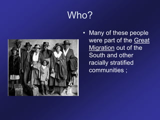 Who?
• Many of these people
were part of the Great
Migration out of the
South and other
racially stratified
communities ;
 