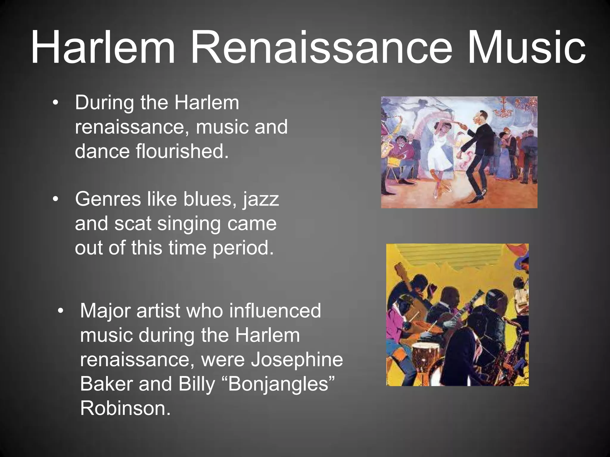 • During the Harlem
renaissance, music and
dance flourished.
• Genres like blues, jazz
and scat singing came
out of this time period.
Harlem Renaissance Music
• Major artist who influenced
music during the Harlem
renaissance, were Josephine
Baker and Billy “Bonjangles”
Robinson.
 