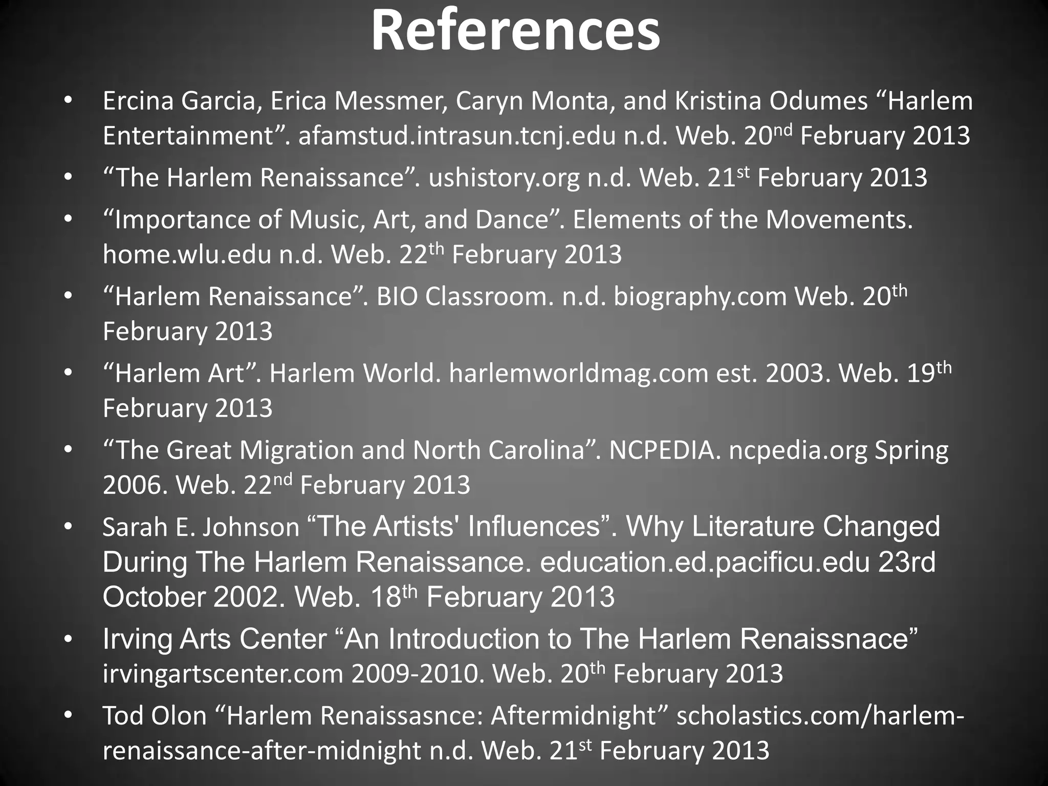 References
• Ercina Garcia, Erica Messmer, Caryn Monta, and Kristina Odumes “Harlem
Entertainment”. afamstud.intrasun.tcnj.edu n.d. Web. 20nd February 2013
• “The Harlem Renaissance”. ushistory.org n.d. Web. 21st February 2013
• “Importance of Music, Art, and Dance”. Elements of the Movements.
home.wlu.edu n.d. Web. 22th February 2013
• “Harlem Renaissance”. BIO Classroom. n.d. biography.com Web. 20th
February 2013
• “Harlem Art”. Harlem World. harlemworldmag.com est. 2003. Web. 19th
February 2013
• “The Great Migration and North Carolina”. NCPEDIA. ncpedia.org Spring
2006. Web. 22nd February 2013
• Sarah E. Johnson “The Artists' Influences”. Why Literature Changed
During The Harlem Renaissance. education.ed.pacificu.edu 23rd
October 2002. Web. 18th February 2013
• Irving Arts Center “An Introduction to The Harlem Renaissnace”
irvingartscenter.com 2009-2010. Web. 20th February 2013
• Tod Olon “Harlem Renaissasnce: Aftermidnight” scholastics.com/harlem-
renaissance-after-midnight n.d. Web. 21st February 2013
 