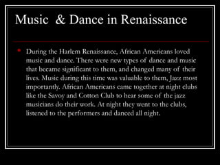 Music & Dance in Renaissance
• During the Harlem Renaissance, African Americans loved
music and dance. There were new types of dance and music
that became significant to them, and changed many of their
lives. Music during this time was valuable to them, Jazz most
importantly. African Americans came together at night clubs
like the Savoy and Cotton Club to hear some of the jazz
musicians do their work. At night they went to the clubs,
listened to the performers and danced all night.
 