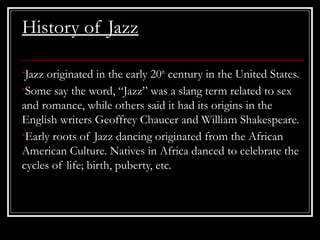 History of Jazz
•Jazz originated in the early 20th
century in the United States.
•Some say the word, “Jazz” was a slang term related to sex
and romance, while others said it had its origins in the
English writers Geoffrey Chaucer and William Shakespeare.
•Early roots of Jazz dancing originated from the African
American Culture. Natives in Africa danced to celebrate the
cycles of life; birth, puberty, etc.
 
