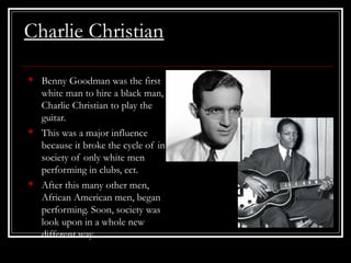 Charlie Christian
• Benny Goodman was the first
white man to hire a black man,
Charlie Christian to play the
guitar.
• This was a major influence
because it broke the cycle of in
society of only white men
performing in clubs, ect.
• After this many other men,
African American men, began
performing. Soon, society was
look upon in a whole new
different way.
 