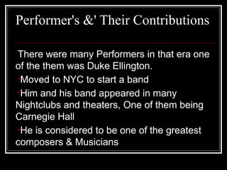 Performer's &' Their Contributions
There were many Performers in that era one
of the them was Duke Ellington.
•Moved to NYC to start a band
•Him and his band appeared in many
Nightclubs and theaters, One of them being
Carnegie Hall
•He is considered to be one of the greatest
composers & Musicians
 