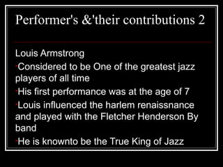 Performer's &'their contributions 2
Louis Armstrong
•Considered to be One of the greatest jazz
players of all time
•His first performance was at the age of 7
•Louis influenced the harlem renaissnance
and played with the Fletcher Henderson By
band
•He is knownto be the True King of Jazz
 