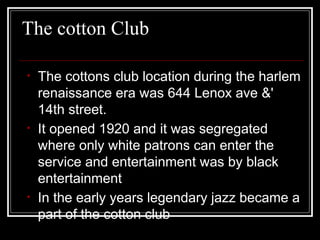 The cotton Club
• The cottons club location during the harlem
renaissance era was 644 Lenox ave &'
14th street.
• It opened 1920 and it was segregated
where only white patrons can enter the
service and entertainment was by black
entertainment
• In the early years legendary jazz became a
part of the cotton club
 